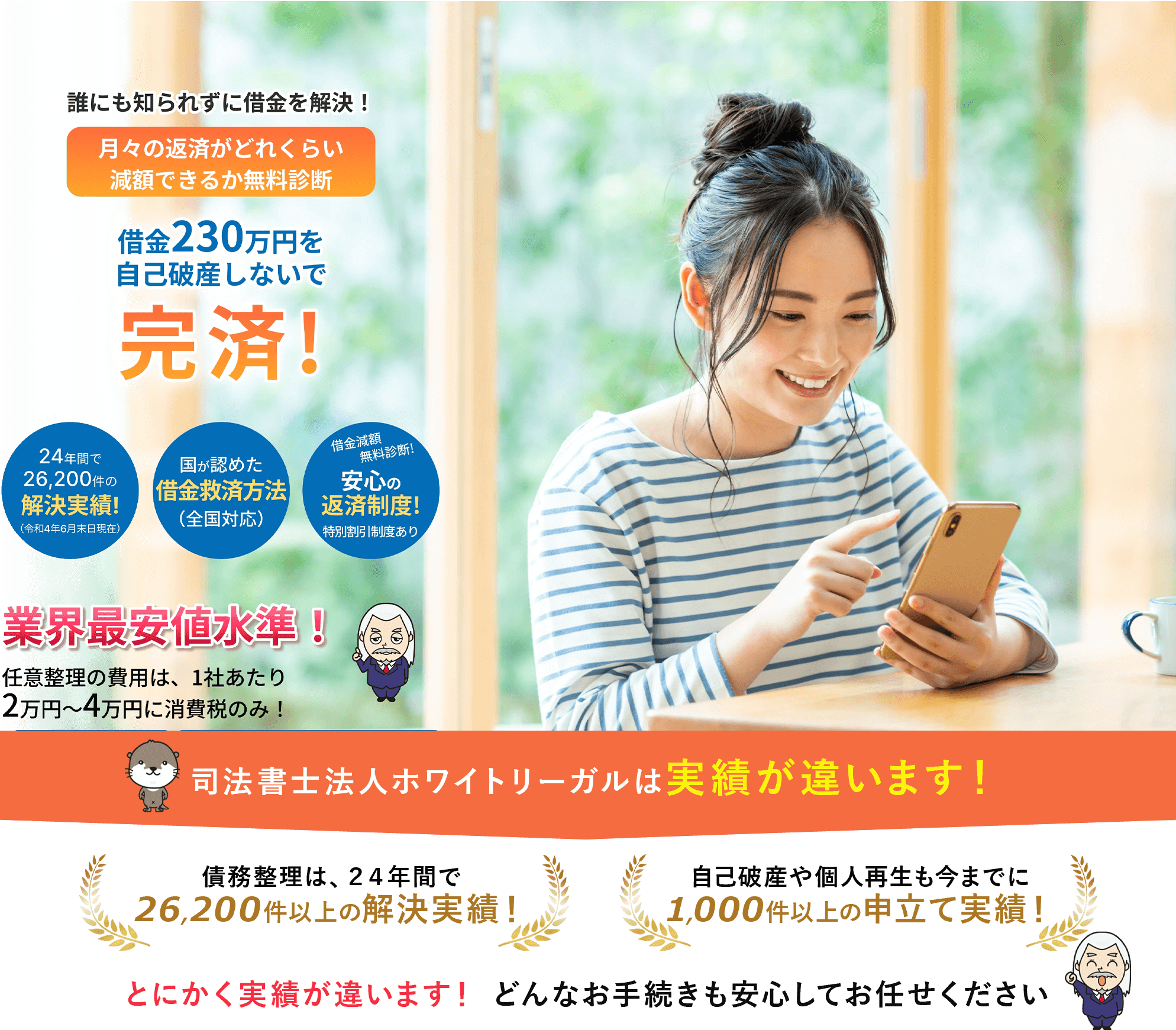 
			誰にも知られずに借金を解決！

			月々の返済がどれくらい減額できるか無料診断

			借金230万円を自己破産しないで完済!

			24年間で26,200件の解決実績!（令和4年6月末日現在）

			国が認めた借金救済方法（全国対応）

			借金減額・無料診断!安心の返済制度!特別割引制度あり

			業界最安値水準！任意整理の費用は、1社あたり2万円〜4万円に消費税のみ！

			