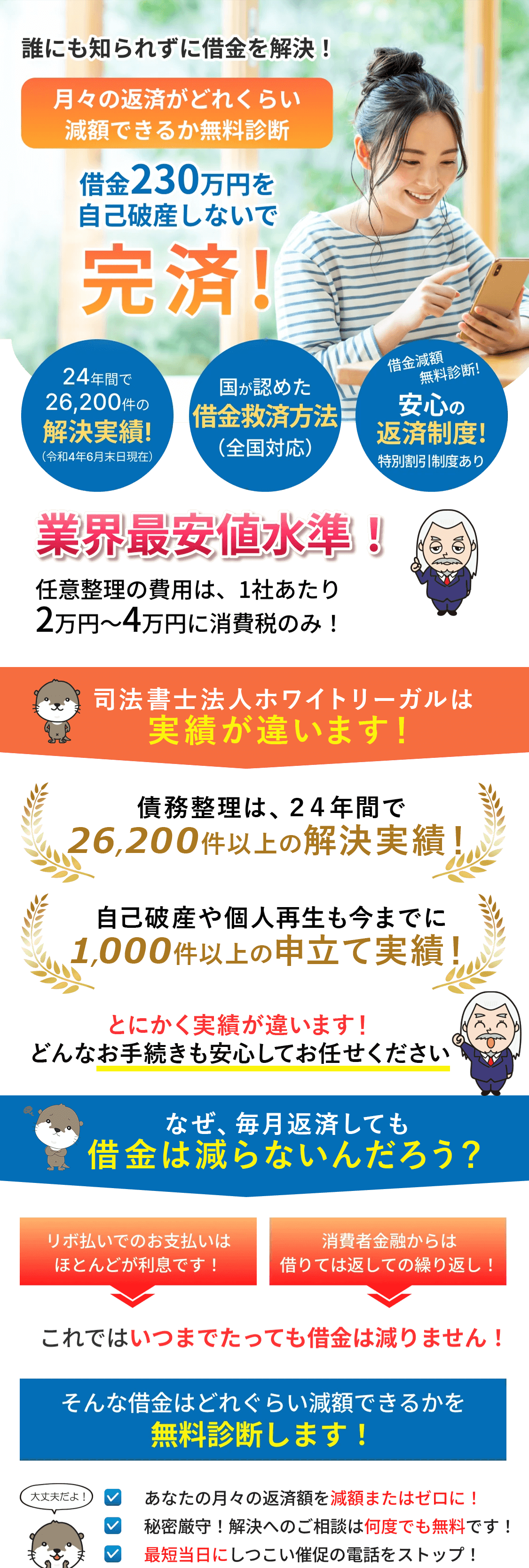 
			誰にも知られずに借金を解決！

			月々の返済がどれくらい減額できるか無料診断

			借金230万円を自己破産しないで完済!

			24年間で26,200件の解決実績!（令和4年6月末日現在）

			国が認めた借金救済方法（全国対応）

			借金減額・無料診断!安心の返済制度!特別割引制度あり

			業界最安値水準！任意整理の費用は、1社あたり2万円〜4万円に消費税のみ！

			