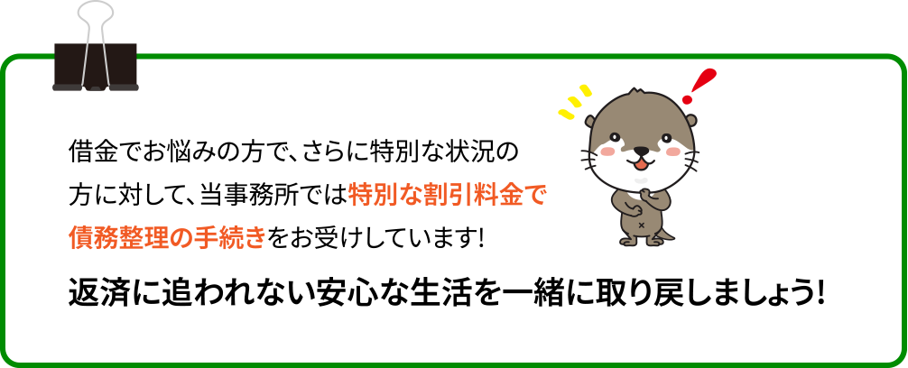 借金でお悩みの方で、さらに特別な状況の方に対して、当事務所では特別な割引料金で債務整理の手続きをお受けしています!返済に追われない安心な生活を一緒に取り戻しましょう!