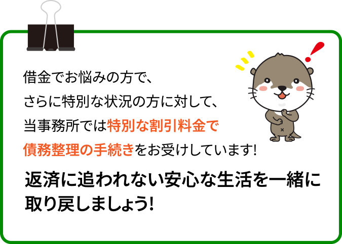 借金でお悩みの方で、さらに特別な状況の方に対して、当事務所では特別な割引料金で債務整理の手続きをお受けしています!返済に追われない安心な生活を一緒に取り戻しましょう!