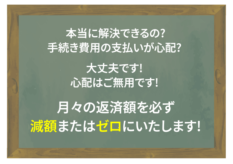 本当に解決できるの？手続き費用の支払いが心配？大丈夫です！心配はご無用です！月々の返済額を必ず減額またはゼロにいたします！