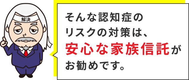 そんな認知症のリスクの対策は、安心な家族信託がお勧めです。