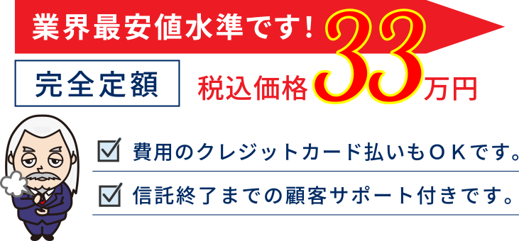 業界最安値水準です！完全定額33万円（税込価格）費用のクレジットカード払いもＯＫです。信託終了までの顧客サポート付きです。