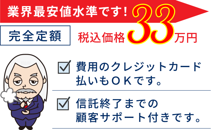 業界最安値水準です！完全定額33万円（税込価格）費用のクレジットカード払いもＯＫです。信託終了までの顧客サポート付きです。